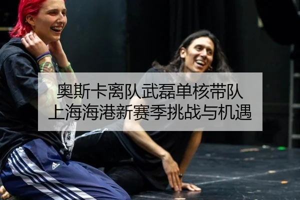 奥斯卡离队武磊单核带队 上海海港新赛季挑战与机遇