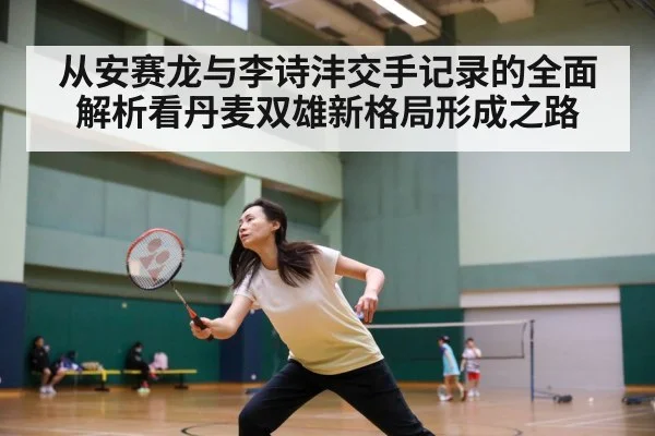 从安赛龙与李诗沣交手记录的全面解析看丹麦双雄新格局形成之路