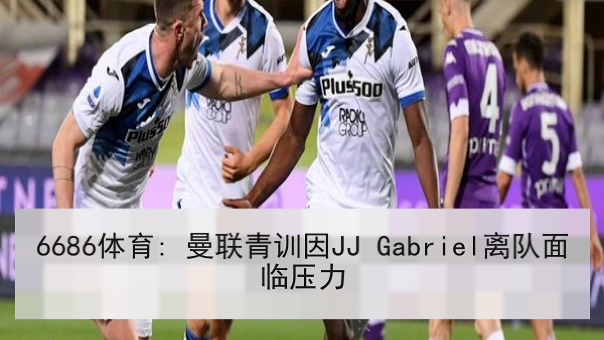 6686体育: 曼联青训因JJ Gabriel离队面临压力 6686体育: 曼联青训因JJ Gabriel离队面临压力