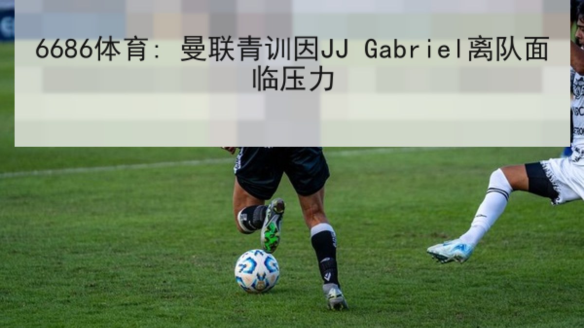 6686体育: 曼联青训因JJ Gabriel离队面临压力